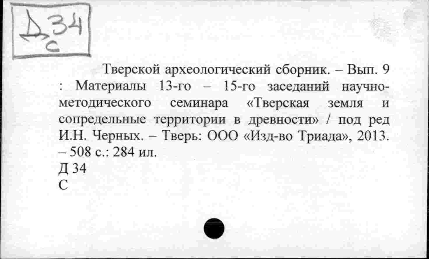 ﻿G
Тверской археологический сборник. - Вып. 9 : Материалы 13-го - 15-го заседаний научно-методического семинара «Тверская земля и сопредельные территории в древности» / под ред И.Н. Черных. - Тверь: ООО «Изд-во Триада», 2013. - 508 с.: 284 ил.
Д34
С